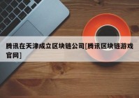 腾讯在天津成立区块链公司[腾讯区块链游戏官网]